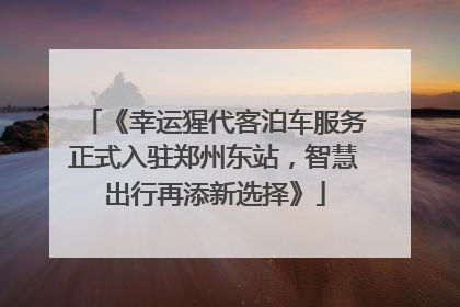 《幸运猩代客泊车服务正式入驻郑州东站，智慧出行再添新选择》