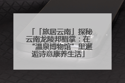 「旅居云南」探秘云南龙陵邦腊掌：在“温泉博物馆”里邂逅诗意康养生活