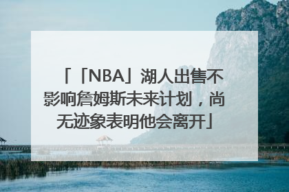「NBA」湖人出售不影响詹姆斯未来计划，尚无迹象表明他会离开