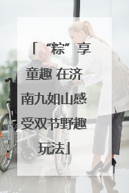 “粽”享童趣 在济南九如山感受双节野趣玩法