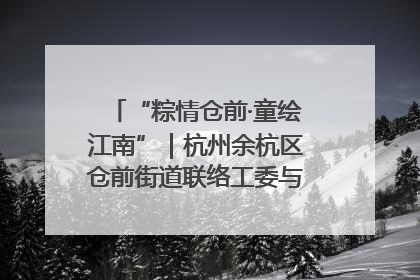 “粽情仓前·童绘江南”|杭州余杭区仓前街道联络工委与辖区群众共度佳节
