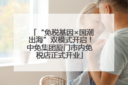 “免税基因×国潮出海”双模式开启！中免集团厦门市内免税店正式开业