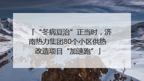 “冬病夏治”正当时，济南热力集团80个小区供热改造项目“加速跑”