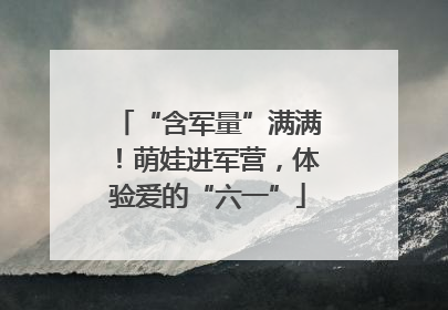 “含军量”满满！萌娃进军营，体验爱的“六一”