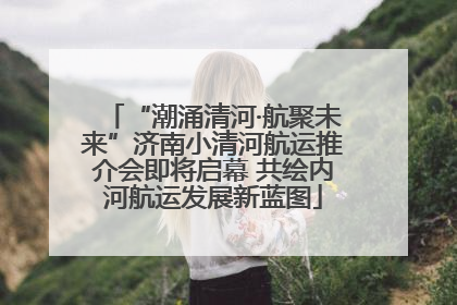“潮涌清河·航聚未来”济南小清河航运推介会即将启幕 共绘内河航运发展新蓝图