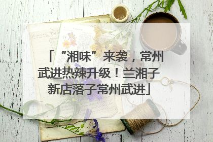 “湘味”来袭，常州武进热辣升级！兰湘子新店落子常州武进