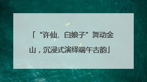 “许仙、白娘子”舞动金山，沉浸式演绎端午古韵