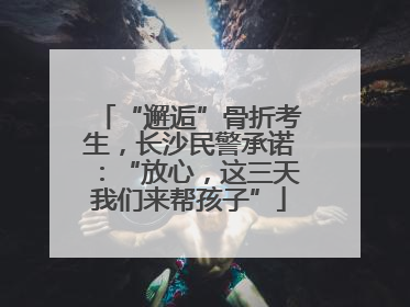 “邂逅”骨折考生，长沙民警承诺：“放心，这三天我们来帮孩子”