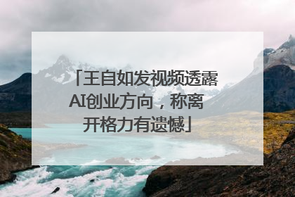 王自如发视频透露AI创业方向，称离开格力有遗憾