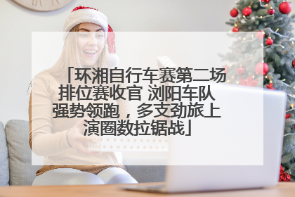 环湘自行车赛第二场排位赛收官 浏阳车队强势领跑，多支劲旅上演圈数拉锯战