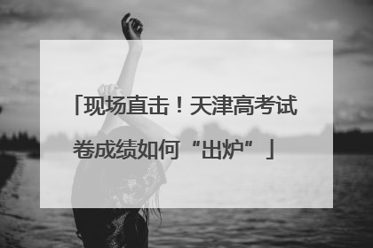 现场直击！天津高考试卷成绩如何“出炉”