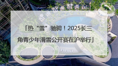 热“雪”驰骋！2025长三角青少年滑雪公开赛在沪举行