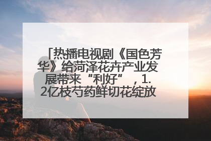 热播电视剧《国色芳华》给菏泽花卉产业发展带来“利好”，1.2亿枝芍药鲜切花绽放“国色芳华”