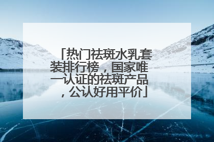 热门祛斑水乳套装排行榜，国家唯一认证的祛斑产品，公认好用平价