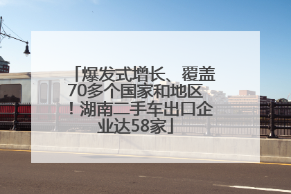 爆发式增长、覆盖70多个国家和地区！湖南二手车出口企业达58家