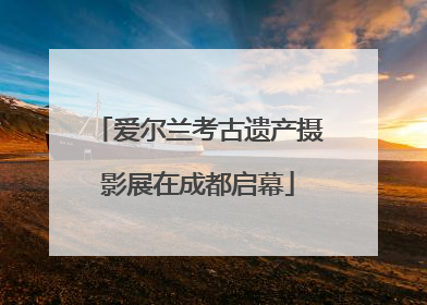 爱尔兰考古遗产摄影展在成都启幕
