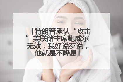 特朗普承认“攻击”美联储主席鲍威尔无效：我好说歹说，他就是不降息