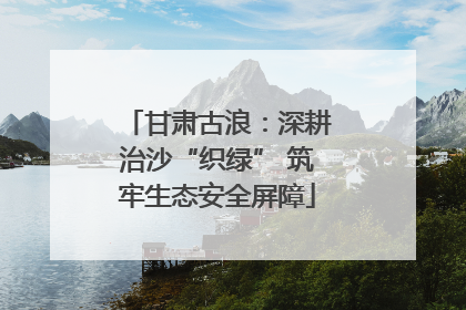 甘肃古浪：深耕治沙“织绿” 筑牢生态安全屏障