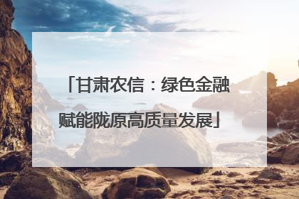 甘肃农信：绿色金融赋能陇原高质量发展