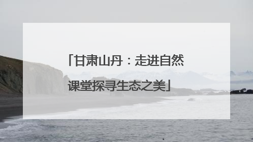 甘肃山丹：走进自然课堂探寻生态之美