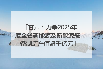 甘肃：力争2025年底全省新能源及新能源装备制造产值超千亿元