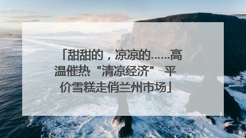甜甜的，凉凉的……高温催热“清凉经济” 平价雪糕走俏兰州市场