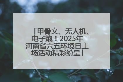 甲骨文、无人机、电子炮！2025年河南省六五环境日主场活动精彩纷呈