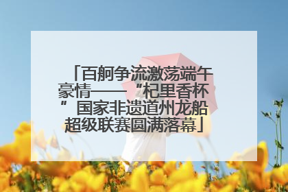 百舸争流激荡端午豪情——“杞里香杯”国家非遗道州龙船超级联赛圆满落幕