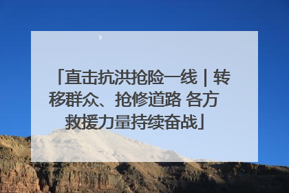 直击抗洪抢险一线｜转移群众、抢修道路 各方救援力量持续奋战