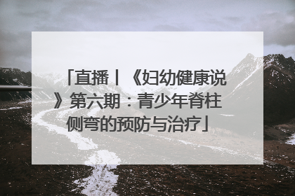 直播丨《妇幼健康说》第六期：青少年脊柱侧弯的预防与治疗