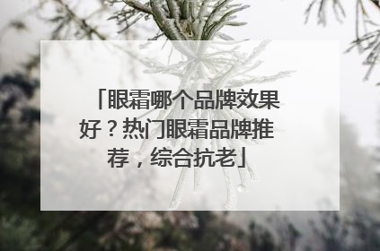 眼霜哪个品牌效果好？热门眼霜品牌推荐，综合抗老