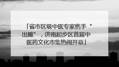 省市区级中医专家携手“出摊”，济南起步区首届中医药文化市集热闹开幕