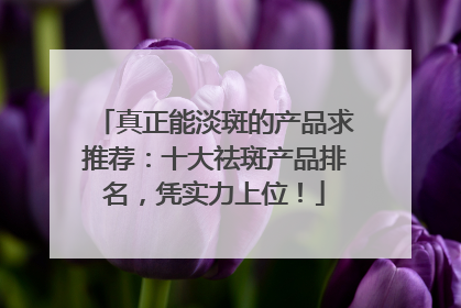 真正能淡斑的产品求推荐：十大祛斑产品排名，凭实力上位！