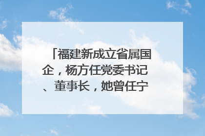 福建新成立省属国企，杨方任党委书记、董事长，她曾任宁德市委副书记｜张田怡已任县委副书记、县政府党组书记