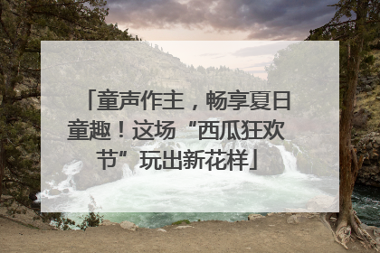 童声作主，畅享夏日童趣！这场“西瓜狂欢节”玩出新花样