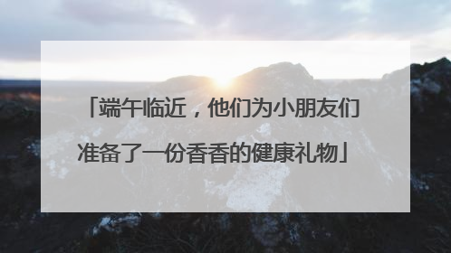端午临近，他们为小朋友们准备了一份香香的健康礼物