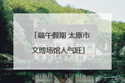 端午假期 太原市文博场馆人气旺