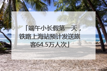 端午小长假第一天，铁路上海站预计发送旅客64.5万人次
