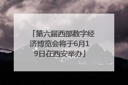 第六届西部数字经济博览会将于6月19日在西安举办