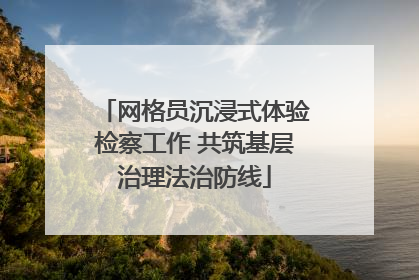 网格员沉浸式体验检察工作 共筑基层治理法治防线