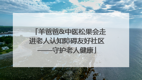 羊爸爸&中医松果会走进老人认知障碍友好社区——守护老人健康