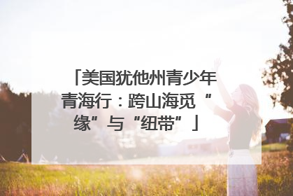 美国犹他州青少年青海行：跨山海觅“缘”与“纽带”