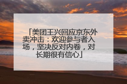 美团王兴回应京东外卖冲击：欢迎参与者入场，坚决反对内卷，对长期很有信心