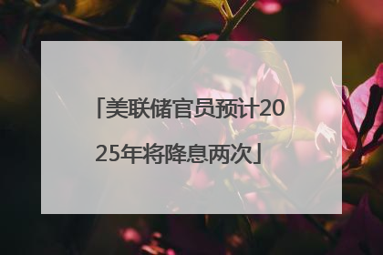 美联储官员预计2025年将降息两次