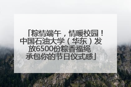 粽情端午，情暖校园！中国石油大学（华东）发放6500份粽香福绳 承包你的节日仪式感