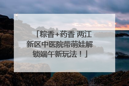 粽香+药香 两江新区中医院带萌娃解锁端午新玩法！