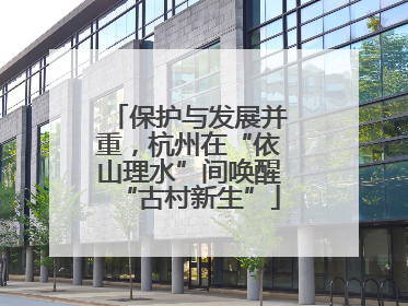 保护与发展并重，杭州在“依山理水”间唤醒“古村新生”