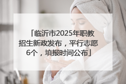 临沂市2025年职教招生新政发布，平行志愿6个，填报时间公布