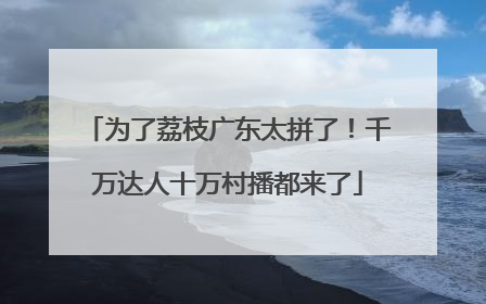 为了荔枝广东太拼了！千万达人十万村播都来了