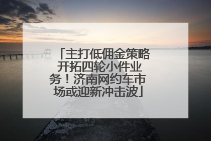 主打低佣金策略 开拓四轮小件业务！济南网约车市场或迎新冲击波
